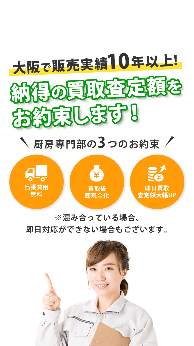 大阪で販売実績10年以上!納得の買取査定額をお約束します！厨房専門部の3つのお約束 出張費用無料 買取後即現金化 即日買取査定額大幅UP ※混み合っている場合、即日対応ができない場合もございます。